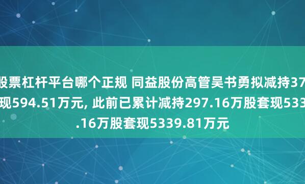股票杠杆平台哪个正规 同益股份高管吴书勇拟减持37.96万股套现594.51万元, 此前已累计减持297.16万股套现5339.81万元