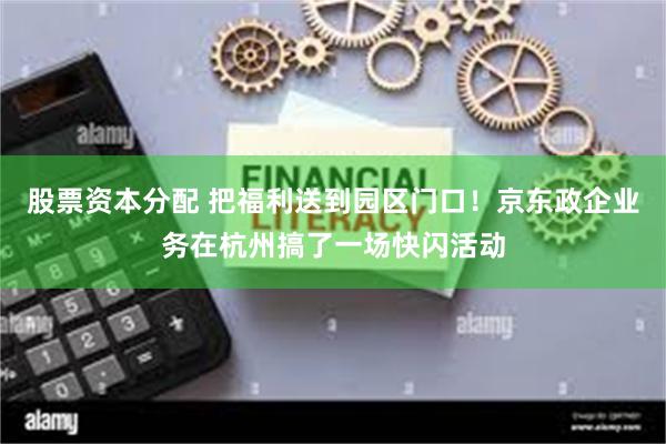 股票资本分配 把福利送到园区门口！京东政企业务在杭州搞了一场快闪活动